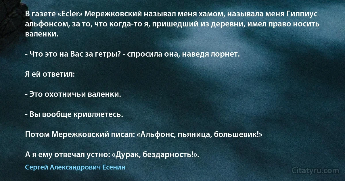 В газете «Ecler» Мережковский называл меня хамом, называла меня Гиппиус альфонсом, за то, что когда-то я, пришедший из деревни, имел право носить валенки.

- Что это на Вас за гетры? - спросила она, наведя лорнет.

Я ей ответил:

- Это охотничьи валенки.

- Вы вообще кривляетесь.

Потом Мережковский писал: «Альфонс, пьяница, большевик!»

А я ему отвечал устно: «Дурак, бездарность!». (Сергей Александрович Есенин)