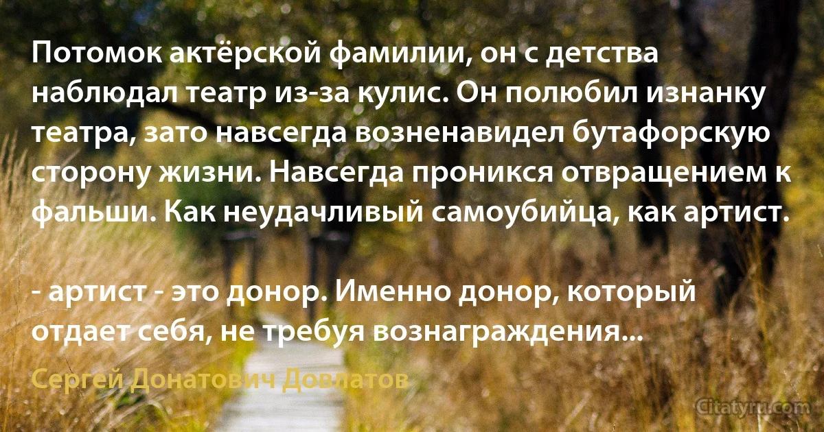 Потомок актёрской фамилии, он с детства наблюдал театр из-за кулис. Он полюбил изнанку театра, зато навсегда возненавидел бутафорскую сторону жизни. Навсегда проникся отвращением к фальши. Как неудачливый самоубийца, как артист.

- артист - это донор. Именно донор, который отдает себя, не требуя вознаграждения... (Сергей Донатович Довлатов)