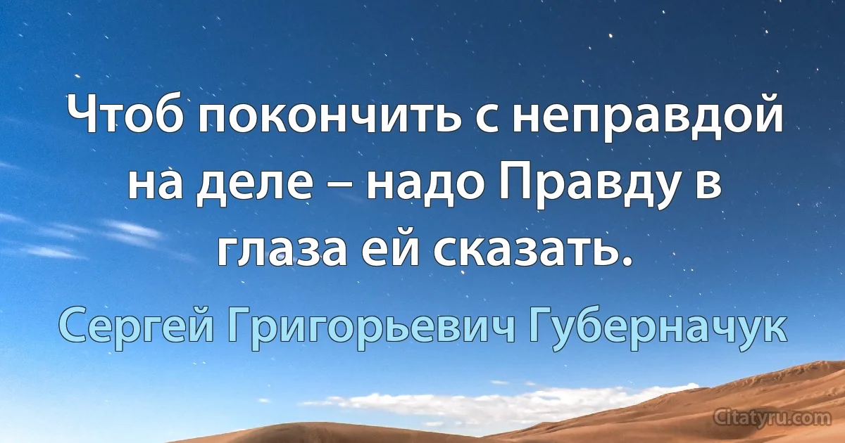 Чтоб покончить с неправдой на деле – надо Правду в глаза ей сказать. (Сергей Григорьевич Губерначук)