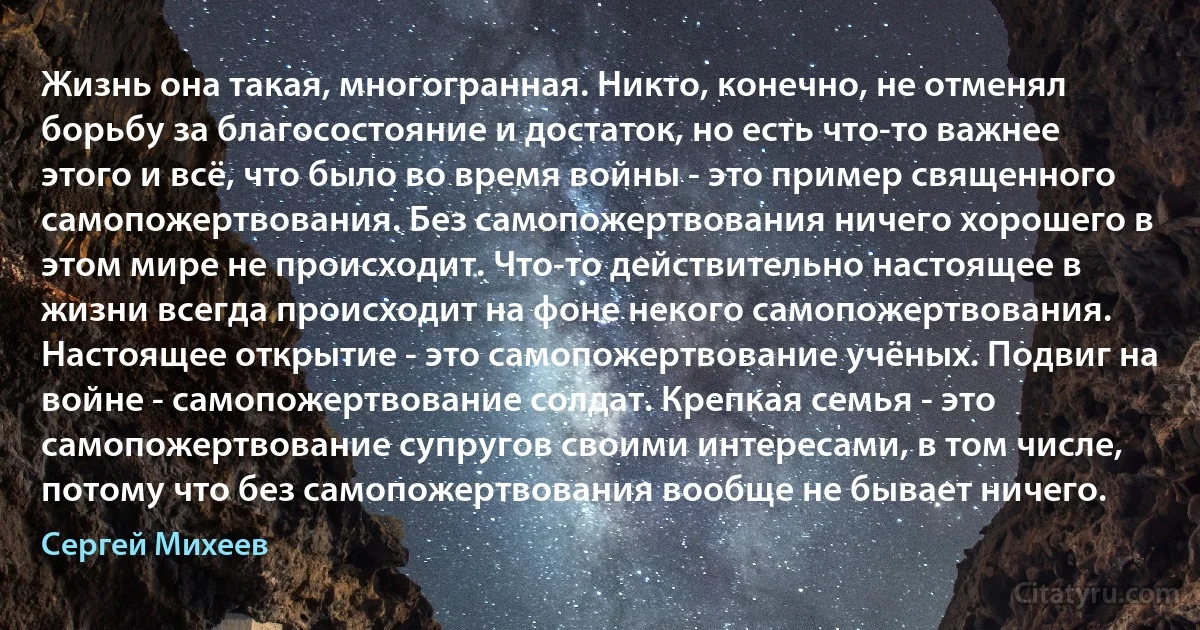 Жизнь она такая, многогранная. Никто, конечно, не отменял борьбу за благосостояние и достаток, но есть что-то важнее этого и всё, что было во время войны - это пример священного самопожертвования. Без самопожертвования ничего хорошего в этом мире не происходит. Что-то действительно настоящее в жизни всегда происходит на фоне некого самопожертвования. Настоящее открытие - это самопожертвование учёных. Подвиг на войне - самопожертвование солдат. Крепкая семья - это самопожертвование супругов своими интересами, в том числе, потому что без самопожертвования вообще не бывает ничего. (Сергей Михеев)