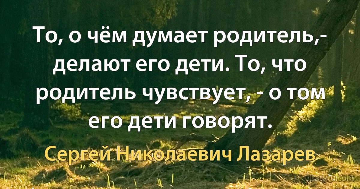 То, о чём думает родитель,- делают его дети. То, что родитель чувствует, - о том его дети говорят. (Сергей Николаевич Лазарев)