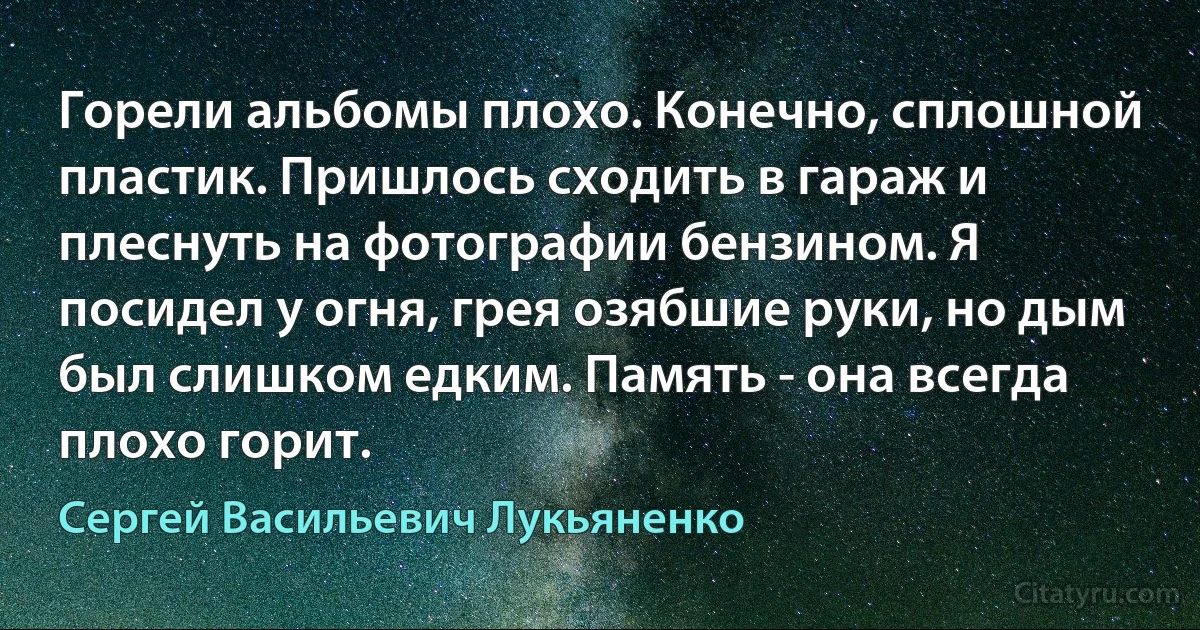 Горели альбомы плохо. Конечно, сплошной пластик. Пришлось сходить в гараж и плеснуть на фотографии бензином. Я посидел у огня, грея озябшие руки, но дым был слишком едким. Память - она всегда плохо горит. (Сергей Васильевич Лукьяненко)