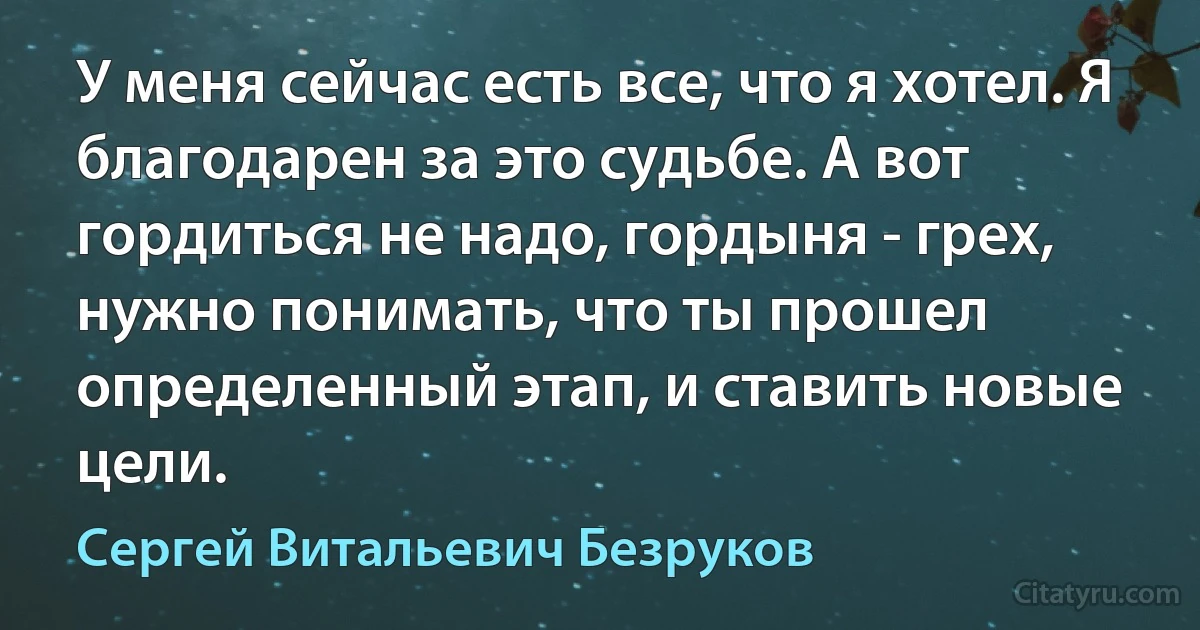 У меня сейчас есть все, что я хотел. Я благодарен за это судьбе. А вот гордиться не надо, гордыня - грех, нужно понимать, что ты прошел определенный этап, и ставить новые цели. (Сергей Витальевич Безруков)