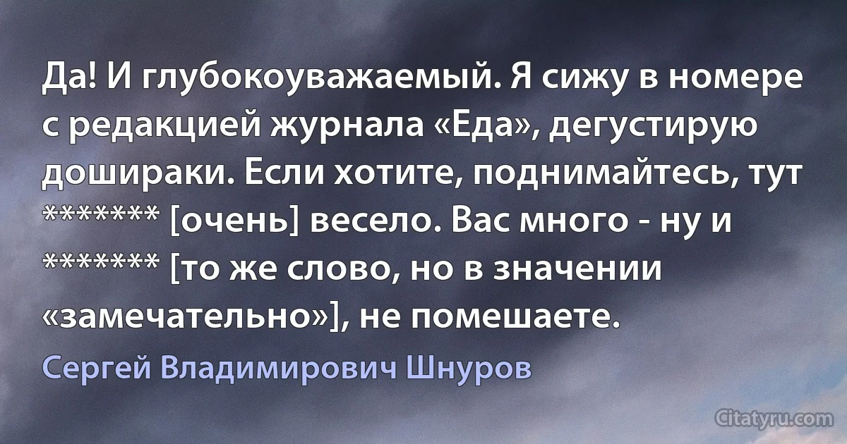 Да! И глубокоуважаемый. Я сижу в номере с редакцией журнала «Еда», дегустирую дошираки. Если хотите, поднимайтесь, тут ******* [очень] весело. Вас много - ну и ******* [то же слово, но в значении «замечательно»], не помешаете. (Сергей Владимирович Шнуров)