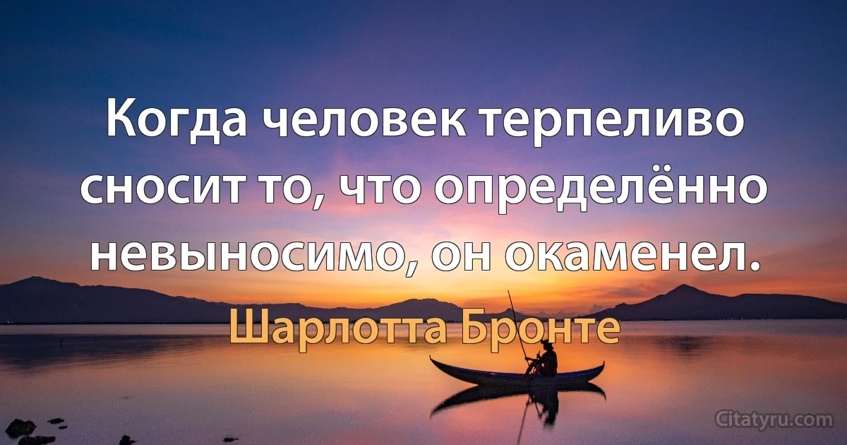 Когда человек терпеливо сносит то, что определённо невыносимо, он окаменел. (Шарлотта Бронте)