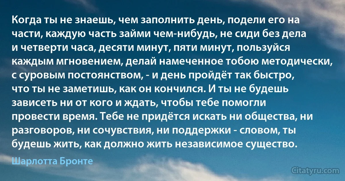 Когда ты не знаешь, чем заполнить день, подели его на части, каждую часть займи чем-нибудь, не сиди без дела и четверти часа, десяти минут, пяти минут, пользуйся каждым мгновением, делай намеченное тобою методически, с суровым постоянством, - и день пройдёт так быстро, что ты не заметишь, как он кончился. И ты не будешь зависеть ни от кого и ждать, чтобы тебе помогли провести время. Тебе не придётся искать ни общества, ни разговоров, ни сочувствия, ни поддержки - словом, ты будешь жить, как должно жить независимое существо. (Шарлотта Бронте)