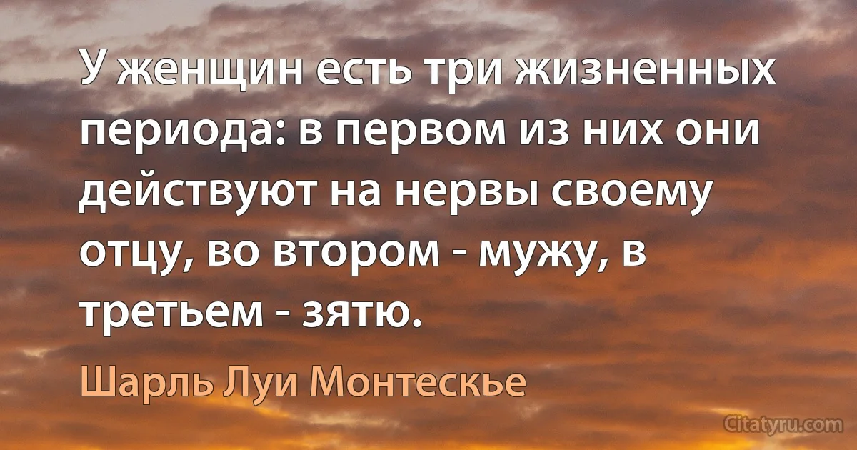 У женщин есть три жизненных периода: в первом из них они действуют на нервы своему отцу, во втором - мужу, в третьем - зятю. (Шарль Луи Монтескье)