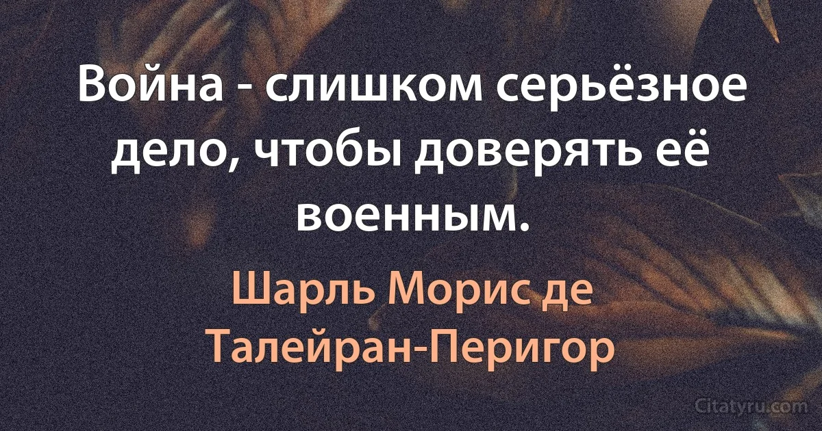 Война - слишком серьёзное дело, чтобы доверять её военным. (Шарль Морис де Талейран-Перигор)