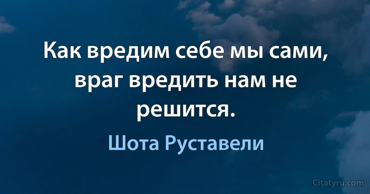 Как вредим себе мы сами, враг вредить нам не решится. (Шота Руставели)