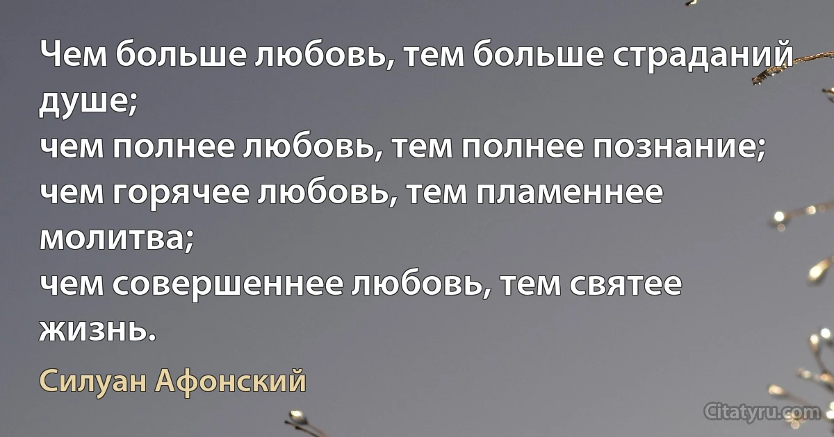 Чем больше любовь, тем больше страданий душе;
чем полнее любовь, тем полнее познание;
чем горячее любовь, тем пламеннее молитва;
чем совершеннее любовь, тем святее жизнь. (Силуан Афонский)