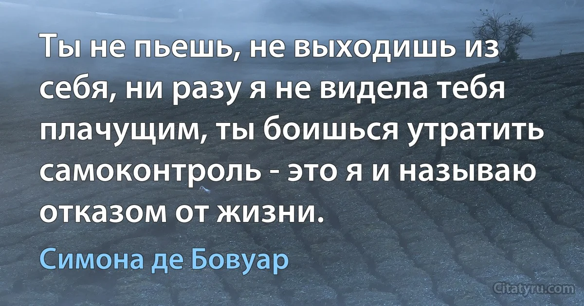 Ты не пьешь, не выходишь из себя, ни разу я не видела тебя плачущим, ты боишься утратить самоконтроль - это я и называю отказом от жизни. (Симона де Бовуар)