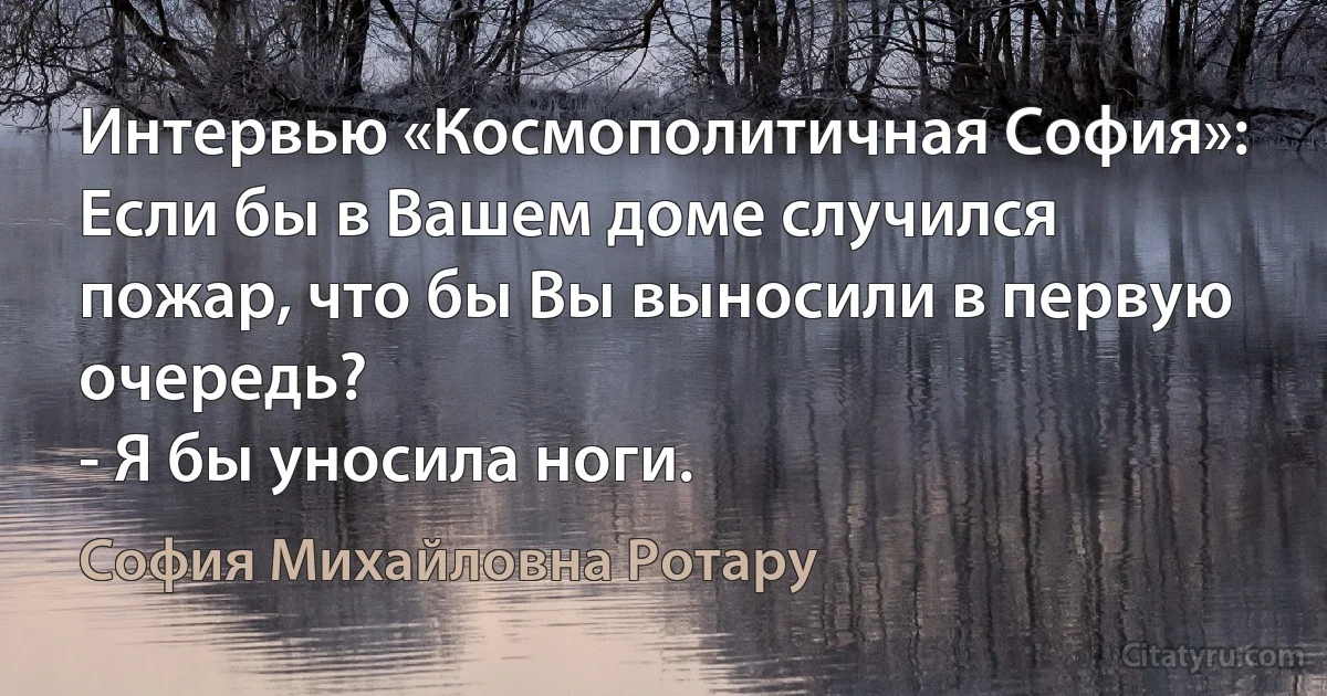 Интервью «Космополитичная София»:
Если бы в Вашем доме случился пожар, что бы Вы выносили в первую очередь?
- Я бы уносила ноги. (София Михайловна Ротару)