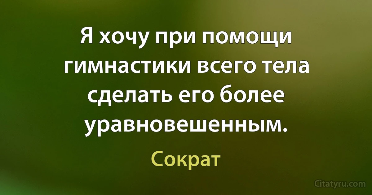 Я хочу при помощи гимнастики всего тела сделать его более уравновешенным. (Сократ)