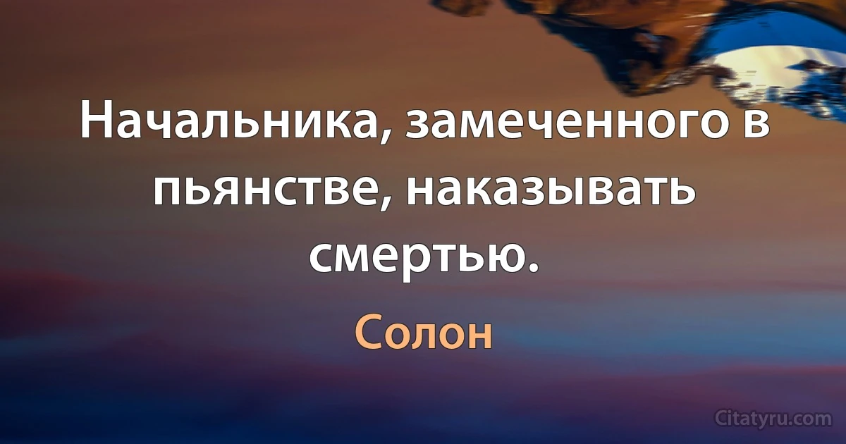 Начальника, замеченного в пьянстве, наказывать смертью. (Солон)