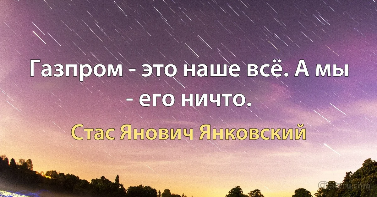 Газпром - это наше всё. А мы - его ничто. (Стас Янович Янковский)