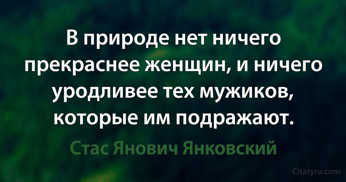 В природе нет ничего прекраснее женщин, и ничего уродливее тех мужиков, которые им подражают. (Стас Янович Янковский)