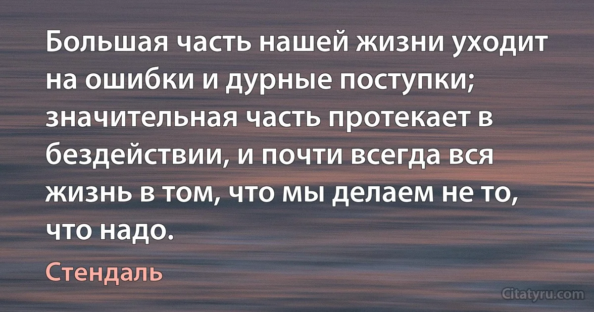 Большая часть нашей жизни уходит на ошибки и дурные поступки; значительная часть протекает в бездействии, и почти всегда вся жизнь в том, что мы делаем не то, что надо. (Стендаль)