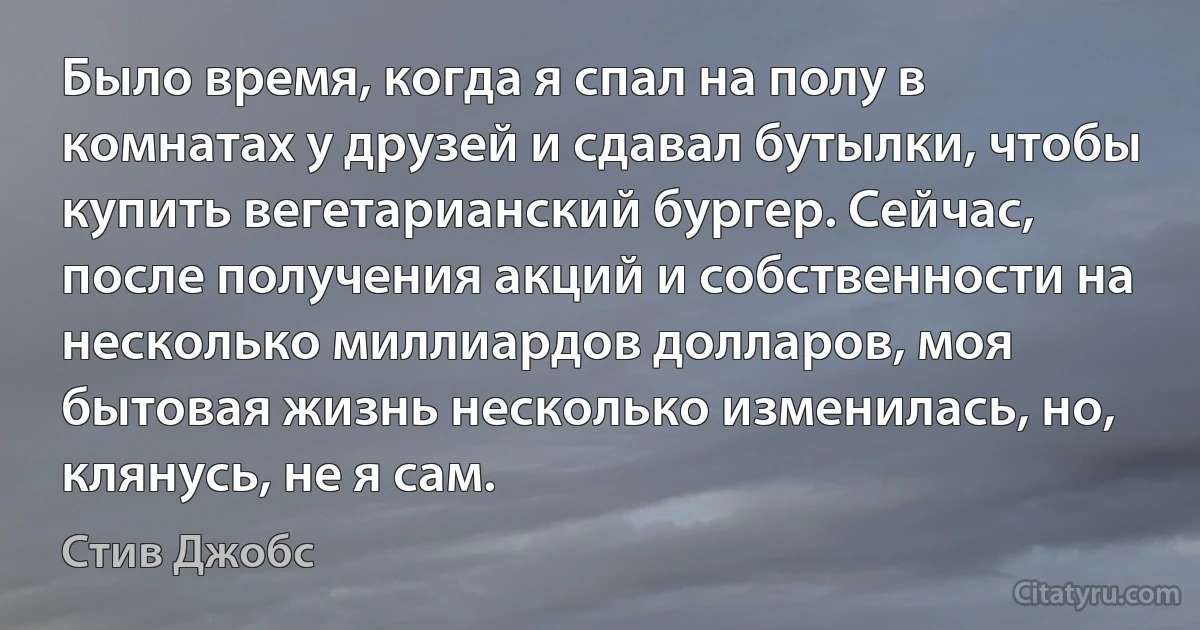 Было время, когда я спал на полу в комнатах у друзей и сдавал бутылки, чтобы купить вегетарианский бургер. Сейчас, после получения акций и собственности на несколько миллиардов долларов, моя бытовая жизнь несколько изменилась, но, клянусь, не я сам. (Стив Джобс)