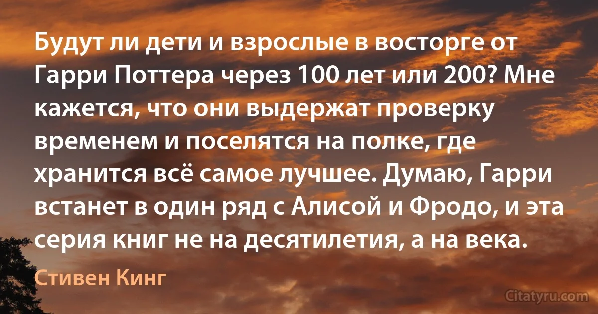 Будут ли дети и взрослые в восторге от Гарри Поттера через 100 лет или 200? Мне кажется, что они выдержат проверку временем и поселятся на полке, где хранится всё самое лучшее. Думаю, Гарри встанет в один ряд с Алисой и Фродо, и эта серия книг не на десятилетия, а на века. (Стивен Кинг)