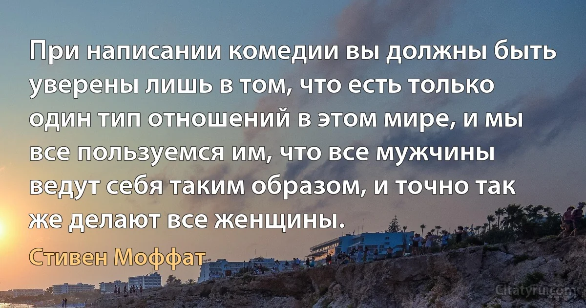 При написании комедии вы должны быть уверены лишь в том, что есть только один тип отношений в этом мире, и мы все пользуемся им, что все мужчины ведут себя таким образом, и точно так же делают все женщины. (Стивен Моффат)