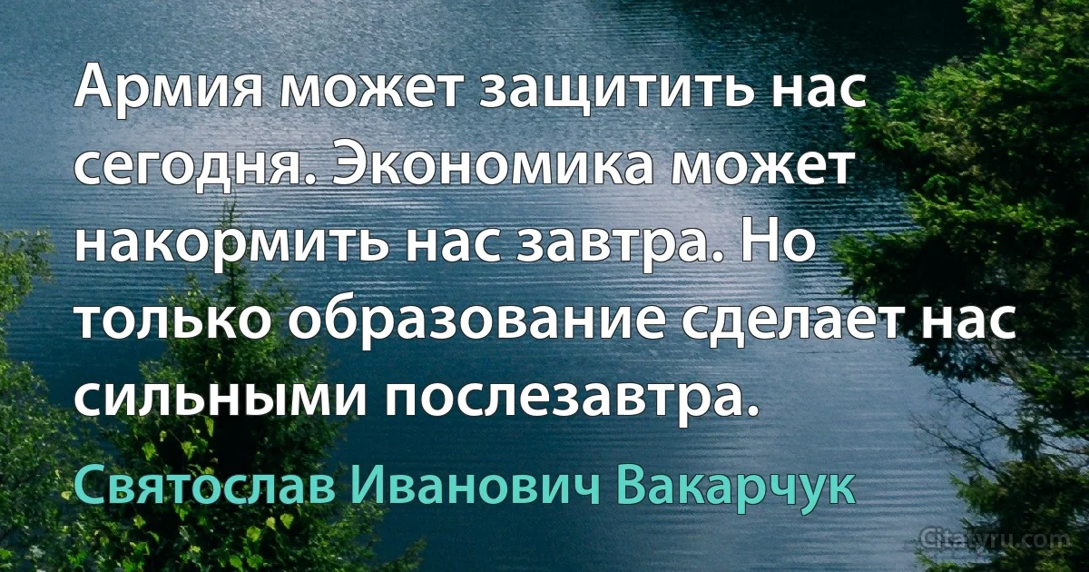 Армия может защитить нас сегодня. Экономика может накормить нас завтра. Но только образование сделает нас сильными послезавтра. (Святослав Иванович Вакарчук)