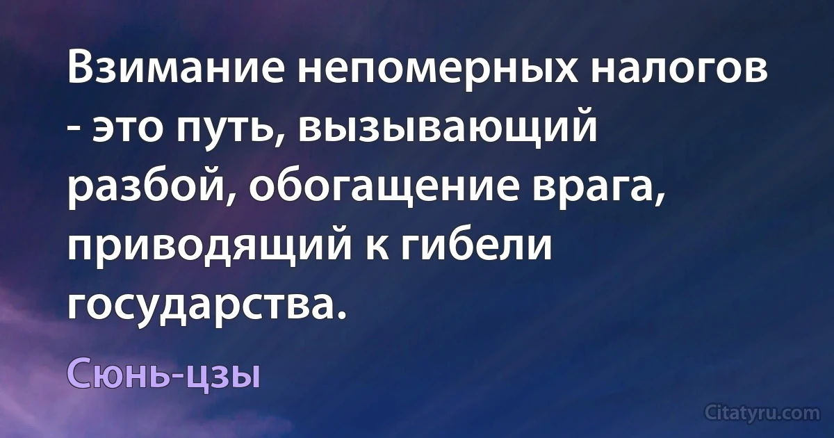 Взимание непомерных налогов - это путь, вызывающий разбой, обогащение врага, приводящий к гибели государства. (Сюнь-цзы)