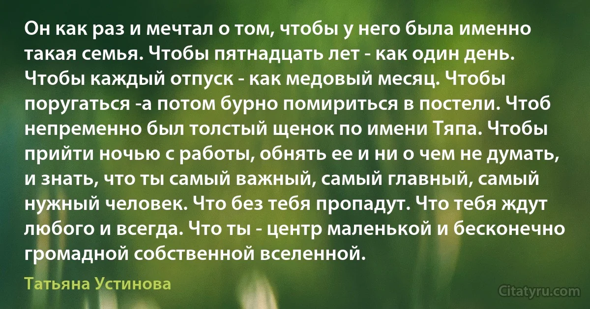 Он как раз и мечтал о том, чтобы у него была именно такая семья. Чтобы пятнадцать лет - как один день. Чтобы каждый отпуск - как медовый месяц. Чтобы поругаться -а потом бурно помириться в постели. Чтоб непременно был толстый щенок по имени Тяпа. Чтобы прийти ночью с работы, обнять ее и ни о чем не думать, и знать, что ты самый важный, самый главный, самый нужный человек. Что без тебя пропадут. Что тебя ждут любого и всегда. Что ты - центр маленькой и бесконечно громадной собственной вселенной. (Татьяна Устинова)