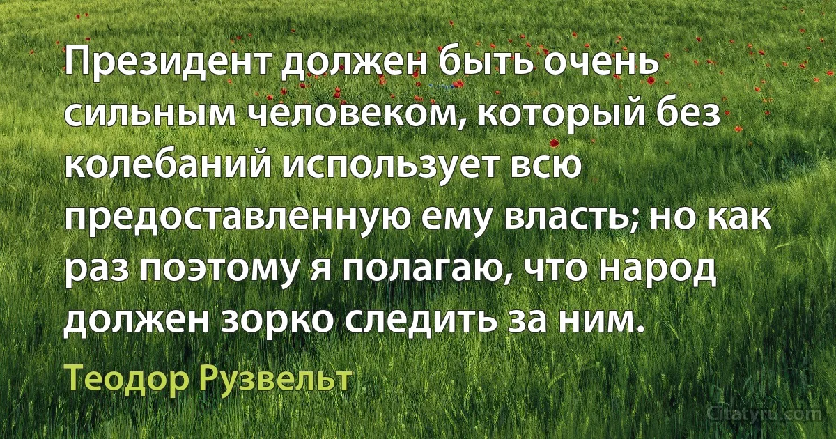 Президент должен быть очень сильным человеком, который без колебаний использует всю предоставленную ему власть; но как раз поэтому я полагаю, что народ должен зорко следить за ним. (Теодор Рузвельт)