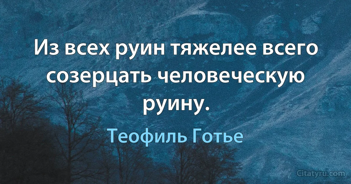 Из всех руин тяжелее всего созерцать человеческую руину. (Теофиль Готье)