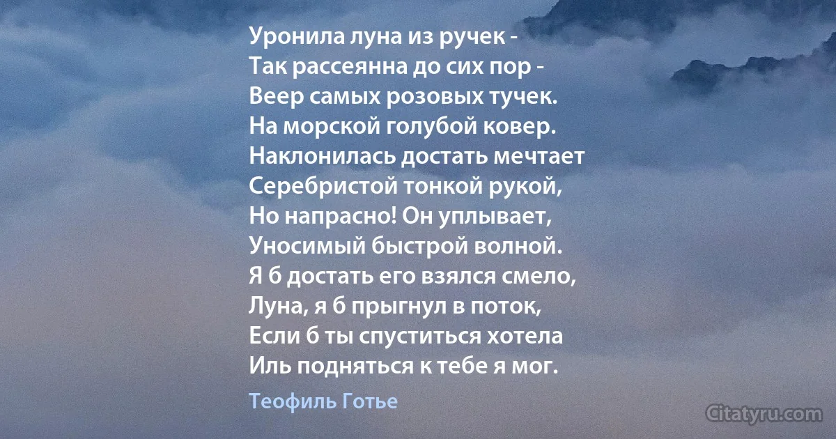 Уронила луна из ручек -
Так рассеянна до сих пор -
Веер самых розовых тучек. 
На морской голубой ковер.
Наклонилась достать мечтает
Серебристой тонкой рукой,
Но напрасно! Он уплывает,
Уносимый быстрой волной.
Я б достать его взялся смело,
Луна, я б прыгнул в поток,
Если б ты спуститься хотела
Иль подняться к тебе я мог. (Теофиль Готье)