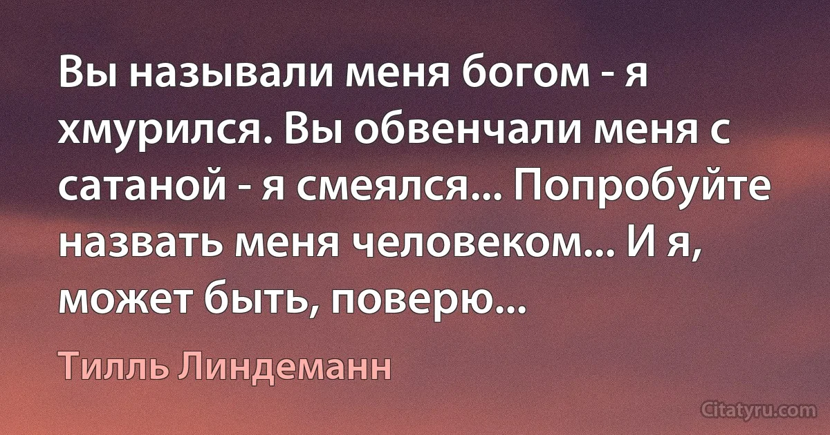 Вы называли меня богом - я хмурился. Вы обвенчали меня с сатаной - я смеялся... Попробуйте назвать меня человеком... И я, может быть, поверю... (Тилль Линдеманн)