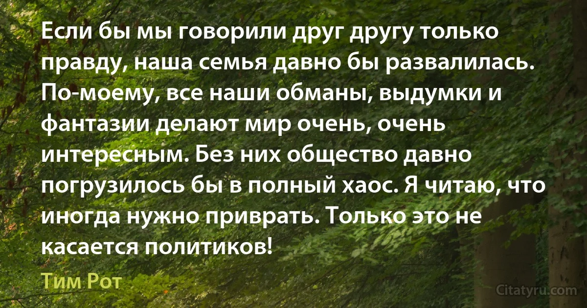 Если бы мы говорили друг другу только правду, наша семья давно бы развалилась. По-моему, все наши обманы, выдумки и фантазии делают мир очень, очень интересным. Без них общество давно погрузилось бы в полный хаос. Я читаю, что иногда нужно приврать. Только это не касается политиков! (Тим Рот)