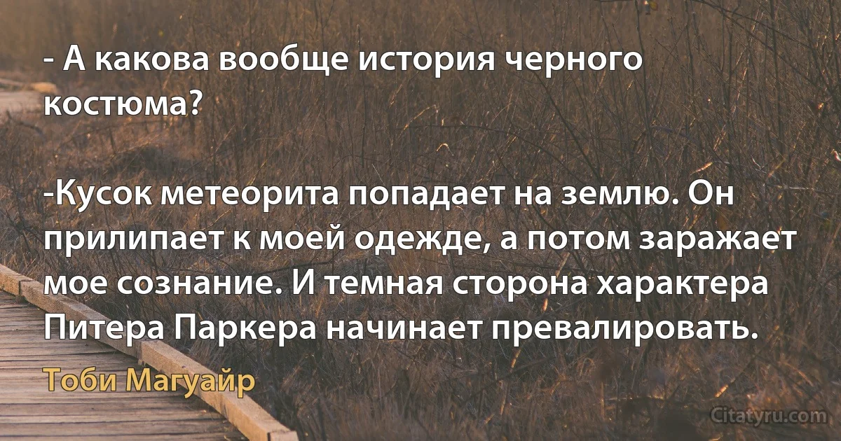 - А какова вообще история черного костюма?

-Кусок метеорита попадает на землю. Он прилипает к моей одежде, а потом заражает мое сознание. И темная сторона характера Питера Паркера начинает превалировать. (Тоби Магуайр)