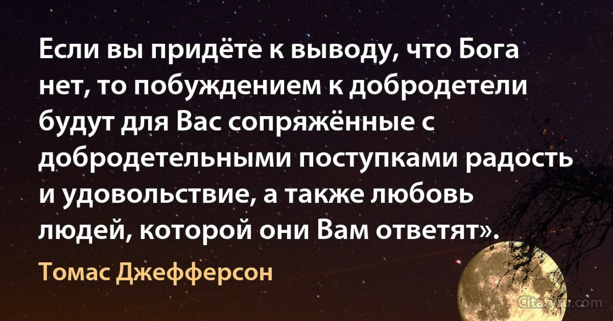 Если вы придёте к выводу, что Бога нет, то побуждением к добродетели будут для Вас сопряжённые с добродетельными поступками радость и удовольствие, а также любовь людей, которой они Вам ответят». (Томас Джефферсон)