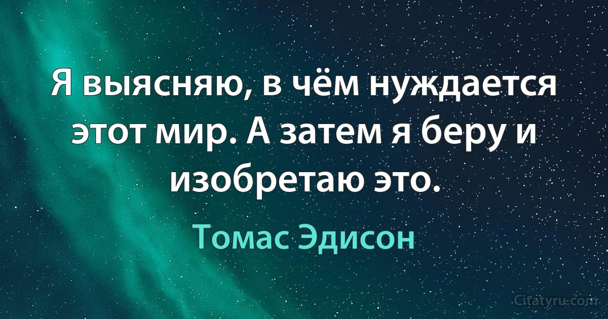 Я выясняю, в чём нуждается этот мир. А затем я беру и изобретаю это. (Томас Эдисон)