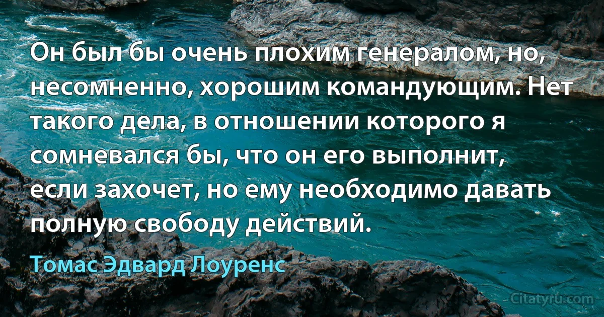 Он был бы очень плохим генералом, но, несомненно, хорошим командующим. Нет такого дела, в отношении которого я сомневался бы, что он его выполнит, если захочет, но ему необходимо давать полную свободу действий. (Томас Эдвард Лоуренс)