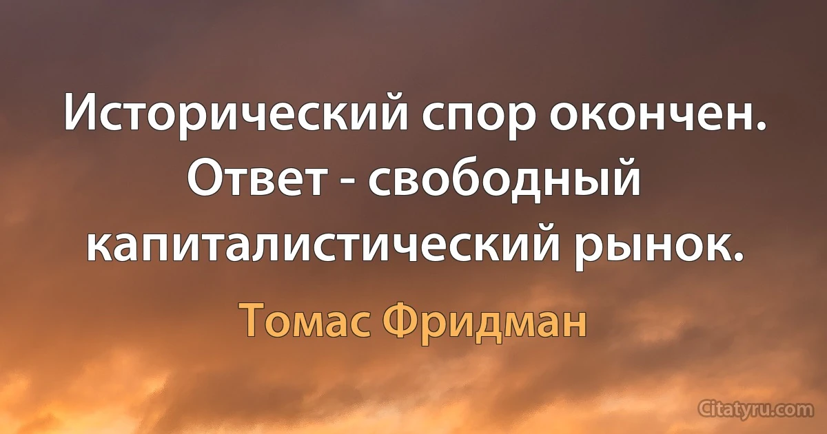 Исторический спор окончен. Ответ - свободный капиталистический рынок. (Томас Фридман)