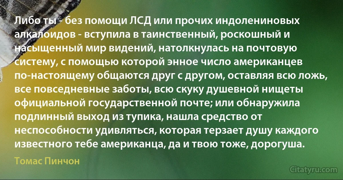 Либо ты - без помощи ЛСД или прочих индолениновых алкалоидов - вступила в таинственный, роскошный и насыщенный мир видений, натолкнулась на почтовую систему, с помощью которой энное число американцев по-настоящему общаются друг с другом, оставляя всю ложь, все повседневные заботы, всю скуку душевной нищеты официальной государственной почте; или обнаружила подлинный выход из тупика, нашла средство от неспособности удивляться, которая терзает душу каждого известного тебе американца, да и твою тоже, дорогуша. (Томас Пинчон)