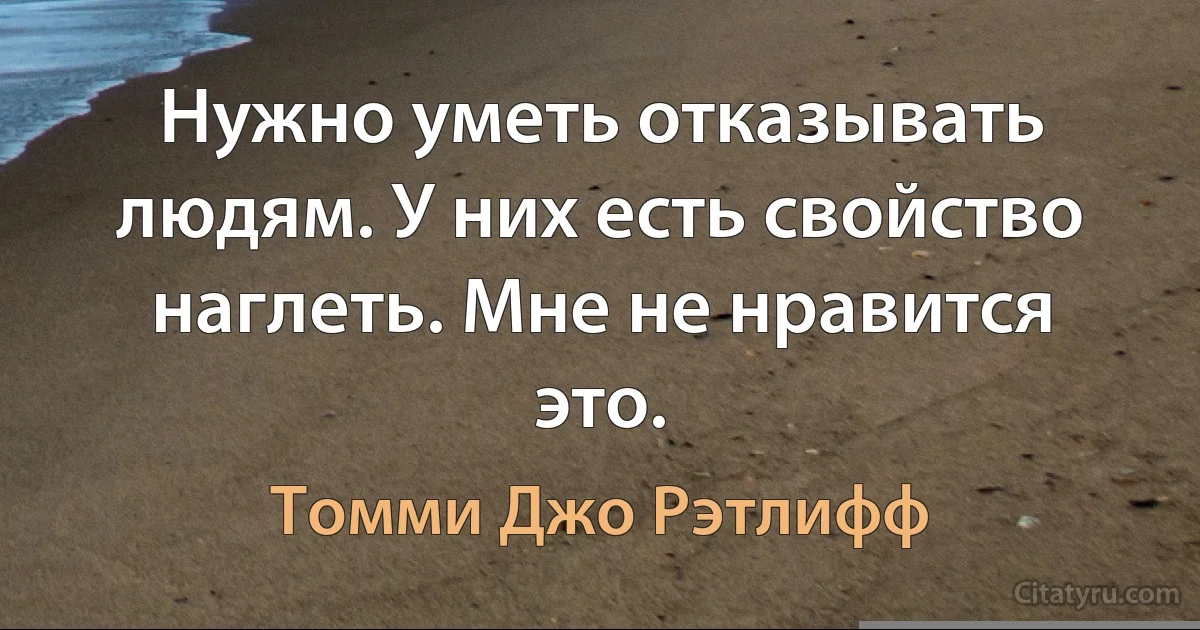 Нужно уметь отказывать людям. У них есть свойство наглеть. Мне не нравится это. (Томми Джо Рэтлифф)