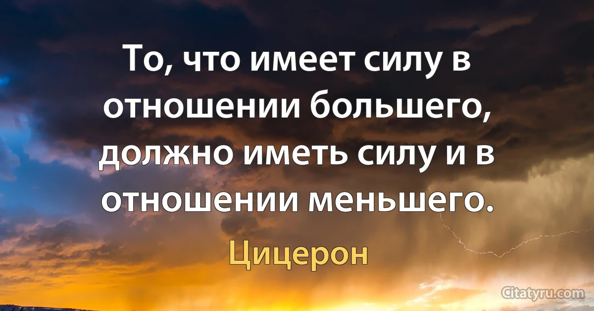 То, что имеет силу в отношении большего, должно иметь силу и в отношении меньшего. (Цицерон)