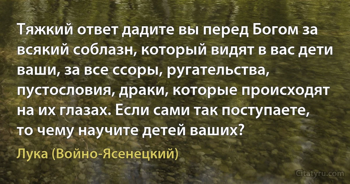 Тяжкий ответ дадите вы перед Богом за всякий соблазн, который видят в вас дети ваши, за все ссоры, ругательства, пустословия, драки, которые происходят на их глазах. Если сами так поступаете, то чему научите детей ваших? (Лука (Войно-Ясенецкий))