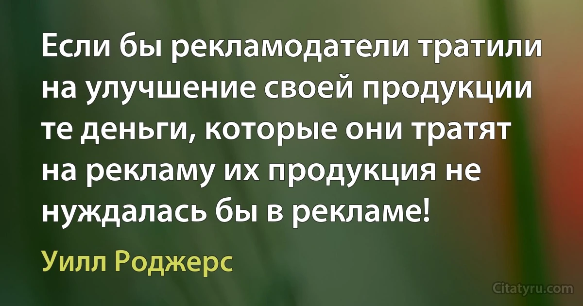 Если бы рекламодатели тратили на улучшение своей продукции те деньги, которые они тратят на рекламу их продукция не нуждалась бы в рекламе! (Уилл Роджерс)