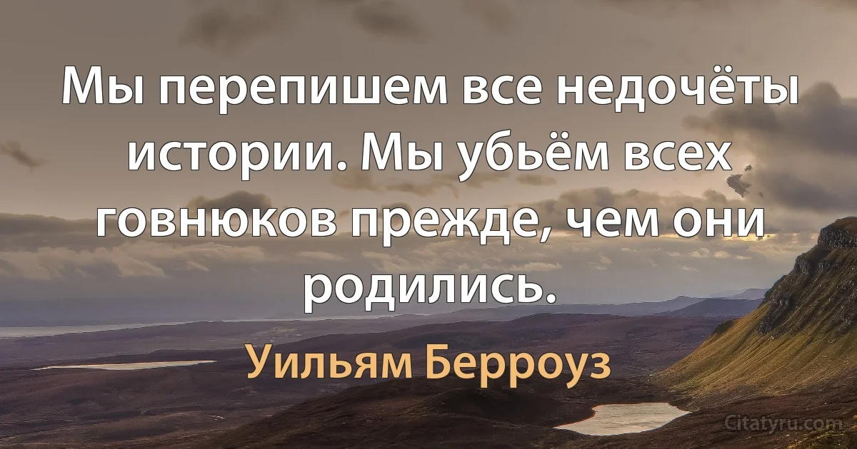 Мы перепишем все недочёты истории. Мы убьём всех говнюков прежде, чем они родились. (Уильям Берроуз)