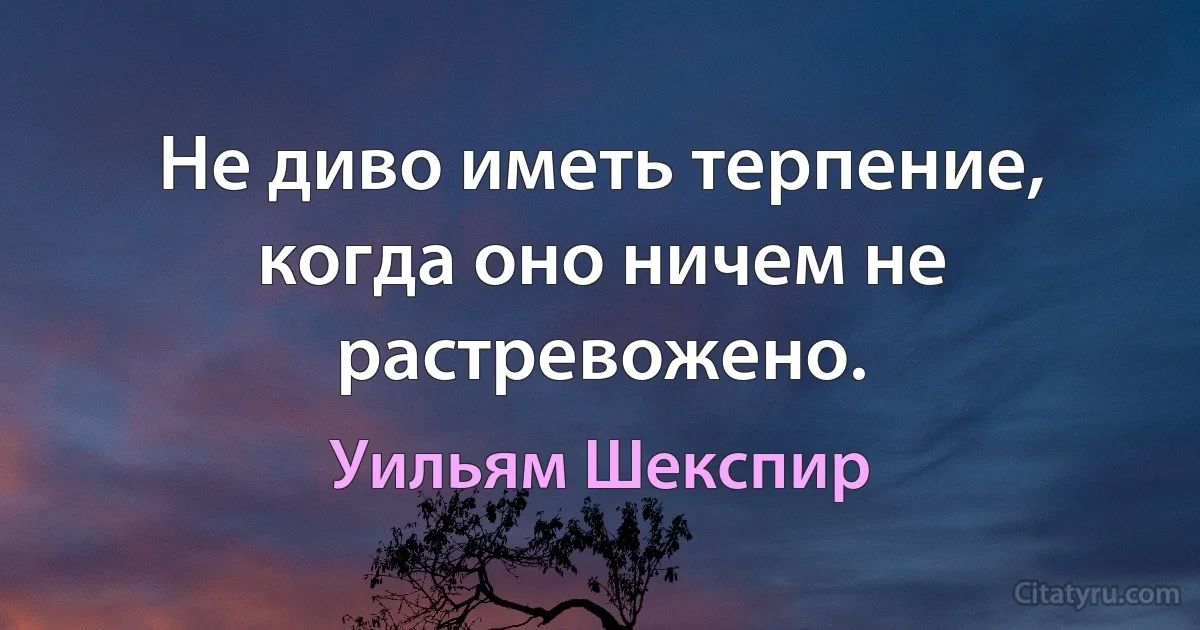 Не диво иметь терпение, когда оно ничем не растревожено. (Уильям Шекспир)