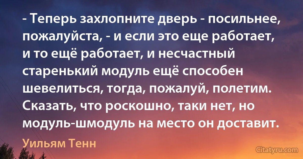 - Теперь захлопните дверь - посильнее, пожалуйста, - и если это еще работает, и то ещё работает, и несчастный старенький модуль ещё способен шевелиться, тогда, пожалуй, полетим. Сказать, что роскошно, таки нет, но модуль-шмодуль на место он доставит. (Уильям Тенн)