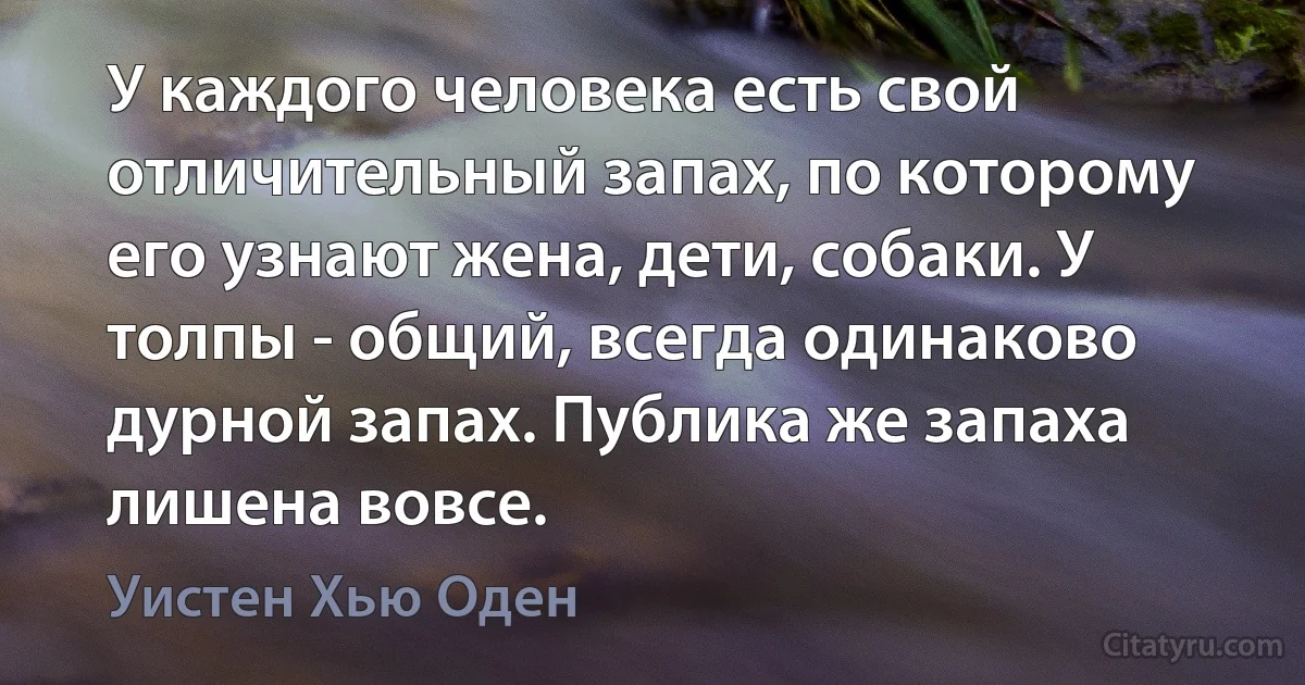 У каждого человека есть свой отличительный запах, по которому его узнают жена, дети, собаки. У толпы - общий, всегда одинаково дурной запах. Публика же запаха лишена вовсе. (Уистен Хью Оден)