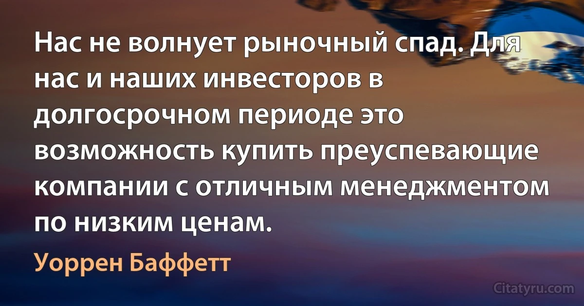 Нас не волнует рыночный спад. Для нас и наших инвесторов в долгосрочном периоде это возможность купить преуспевающие компании с отличным менеджментом по низким ценам. (Уоррен Баффетт)