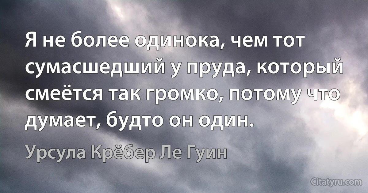 Я не более одинока, чем тот сумасшедший у пруда, который смеётся так громко, потому что думает, будто он один. (Урсула Крёбер Ле Гуин)