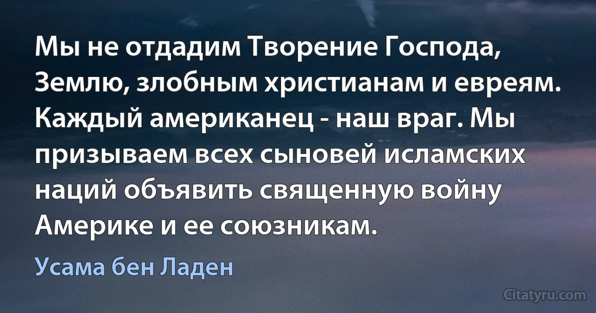 Мы не отдадим Творение Господа, Землю, злобным христианам и евреям. Каждый американец - наш враг. Мы призываем всех сыновей исламских наций объявить священную войну Америке и ее союзникам. (Усама бeн Ладен)