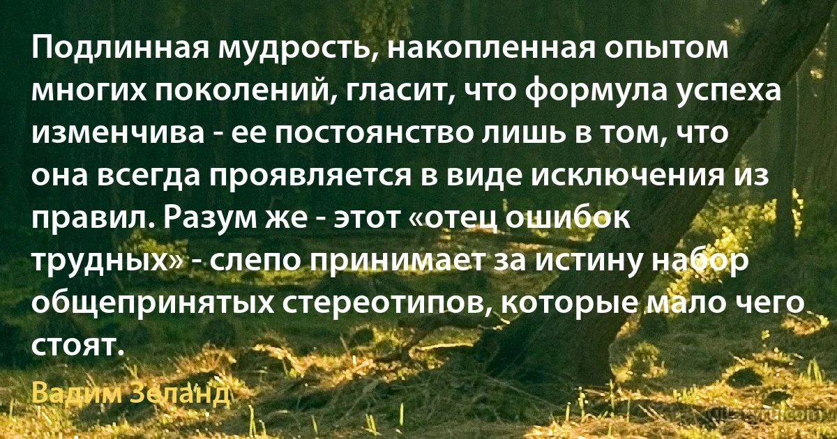 Подлинная мудрость, накопленная опытом многих поколений, гласит, что формула успеха изменчива - ее постоянство лишь в том, что она всегда проявляется в виде исключения из правил. Разум же - этот «отец ошибок трудных» - слепо принимает за истину набор общепринятых стереотипов, которые мало чего стоят. (Вадим Зеланд)